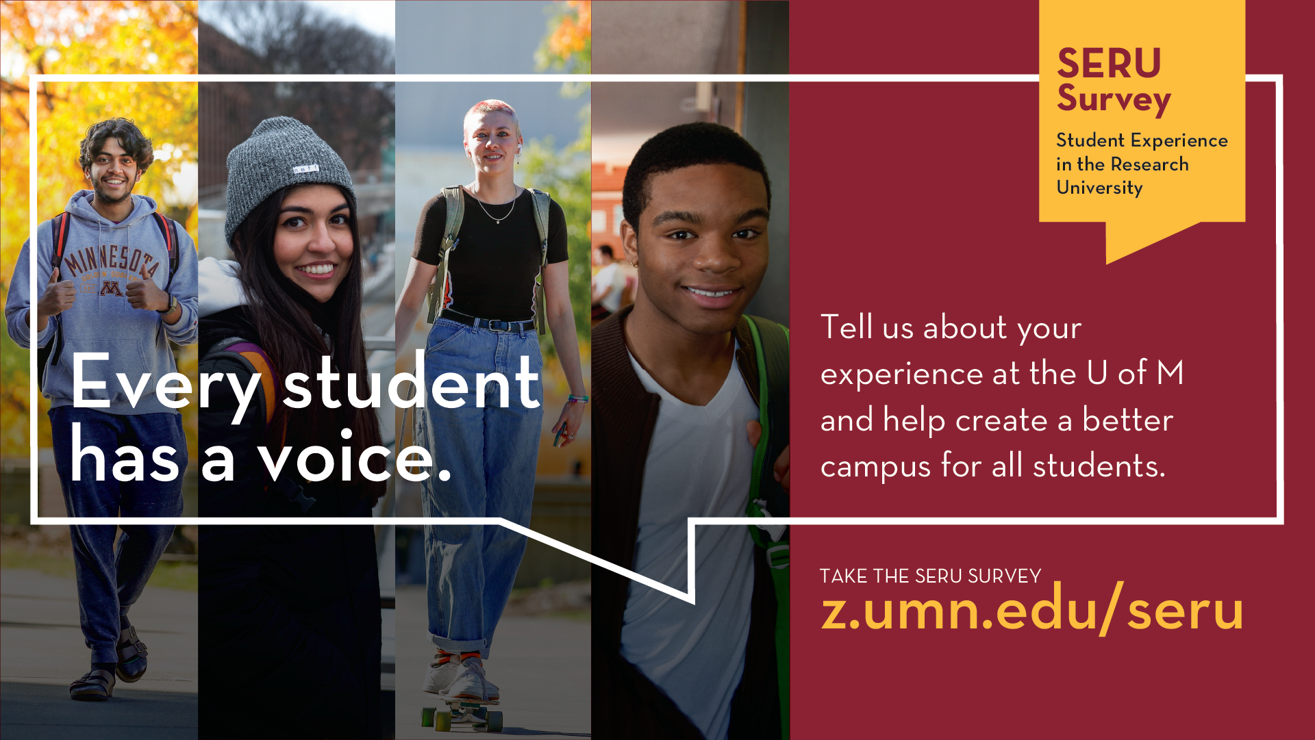 [TEXT]: SERU Survey, Tell us about your experience at the U of M and help create a better campus for all students. Take the survey: z.umn.edu/seru [IMAGE]: Four portraits of students looking at camera, graphic of word bubble with text.